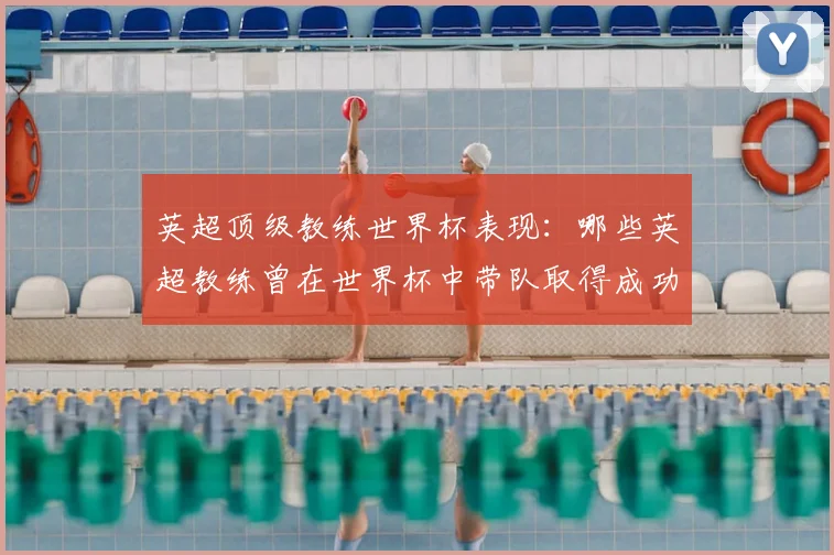 英超顶级教练世界杯表现:哪些英超教练曾在世界杯中带队取得成功?