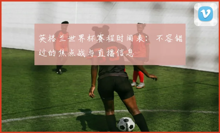 英格兰世界杯赛程时间表：不容错过的焦点战与直播信息